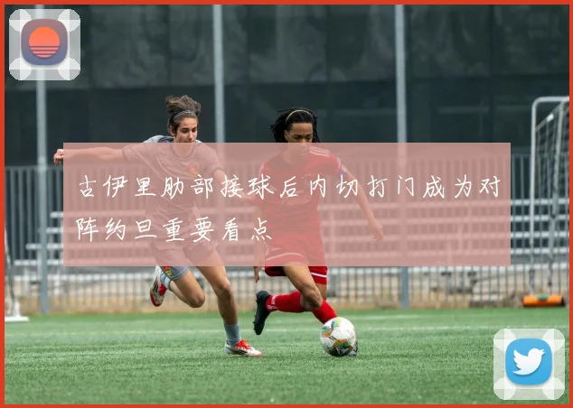 古伊里肋部接球后内切打门成为对阵约旦重要看点