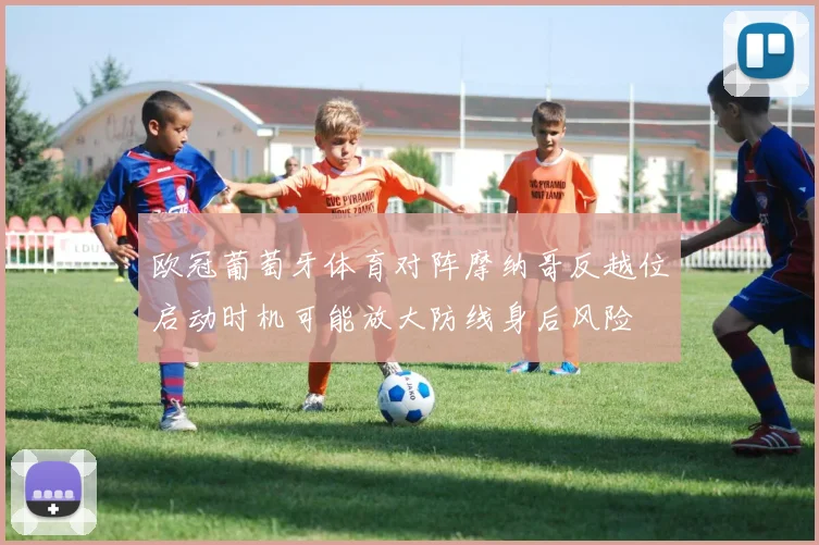欧冠葡萄牙体育对阵摩纳哥反越位启动时机可能放大防线身后风险