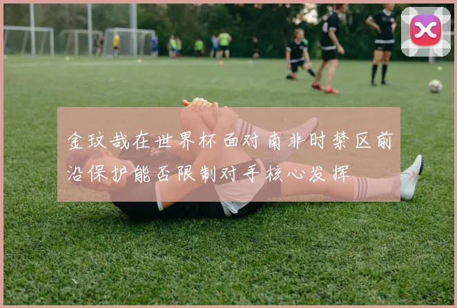 金玟哉在世界杯面对南非时禁区前沿保护能否限制对手核心发挥