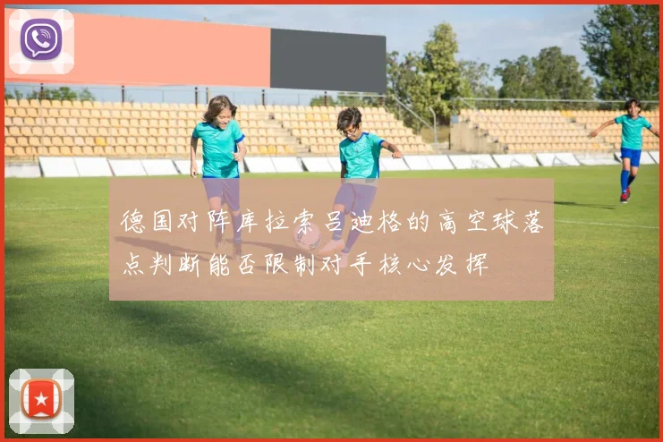 德国对阵库拉索吕迪格的高空球落点判断能否限制对手核心发挥