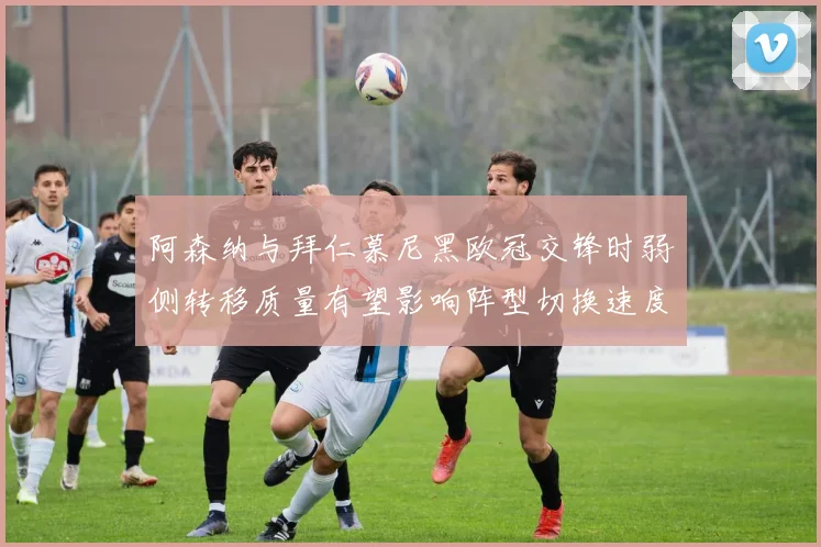 阿森纳与拜仁慕尼黑欧冠交锋时弱侧转移质量有望影响阵型切换速度