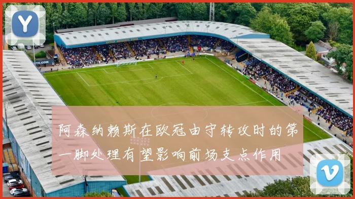 阿森纳赖斯在欧冠由守转攻时的第一脚处理有望影响前场支点作用