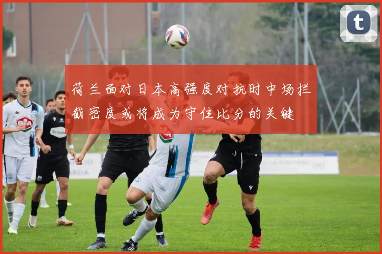 荷兰面对日本高强度对抗时中场拦截密度或将成为守住比分的关键
