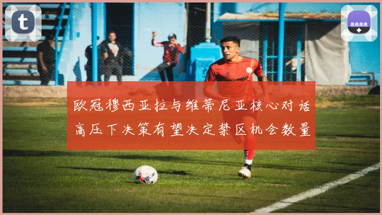 欧冠穆西亚拉与维蒂尼亚核心对话高压下决策有望决定禁区机会数量