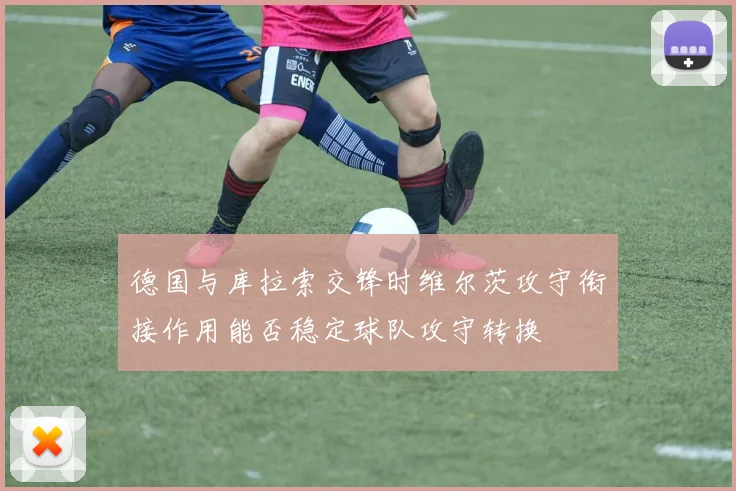 德国与库拉索交锋时维尔茨攻守衔接作用能否稳定球队攻守转换