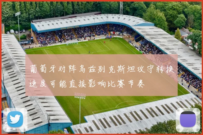 葡萄牙对阵乌兹别克斯坦攻守转换速度可能直接影响比赛节奏