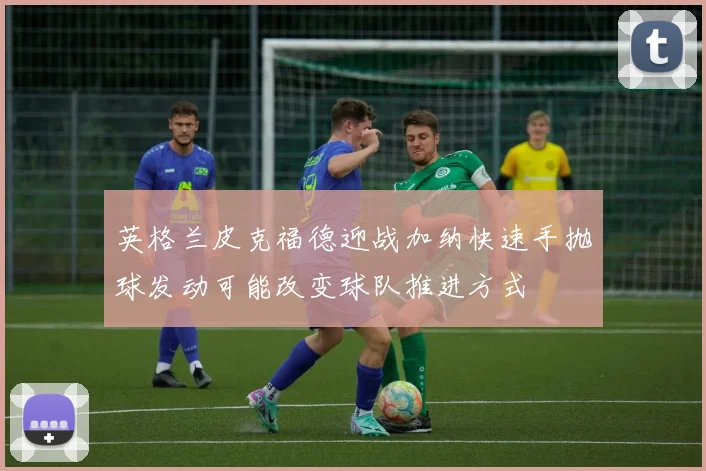 英格兰皮克福德迎战加纳快速手抛球发动可能改变球队推进方式