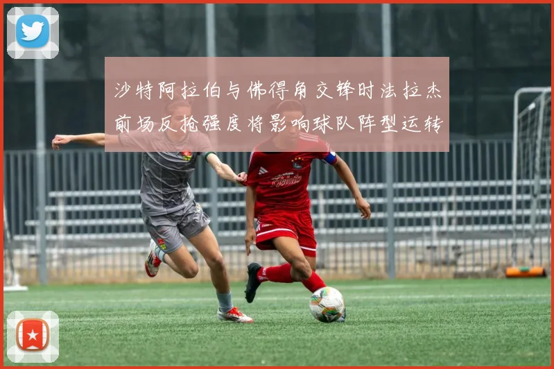 沙特阿拉伯与佛得角交锋时法拉杰前场反抢强度将影响球队阵型运转