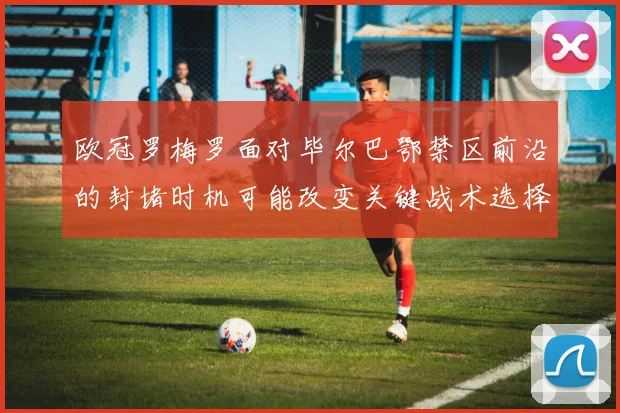 欧冠罗梅罗面对毕尔巴鄂禁区前沿的封堵时机可能改变关键战术选择