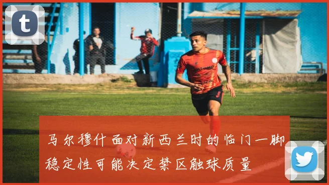 马尔穆什面对新西兰时的临门一脚稳定性可能决定禁区触球质量