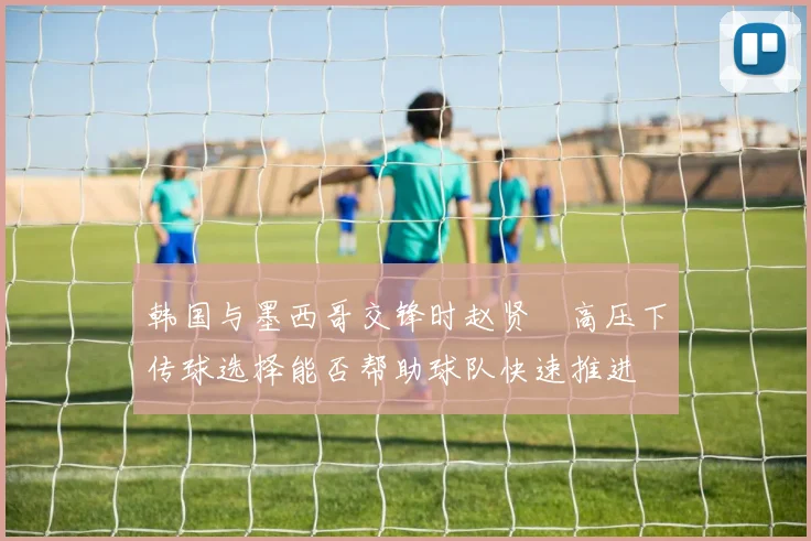 韩国与墨西哥交锋时赵贤祐高压下传球选择能否帮助球队快速推进