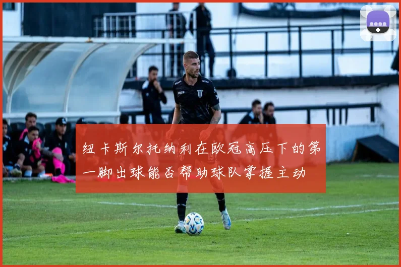 纽卡斯尔托纳利在欧冠高压下的第一脚出球能否帮助球队掌握主动
