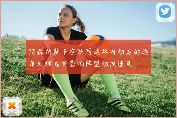 阿森纳萨卡在欧冠边路内切后的远角处理或将影响阵型切换速度