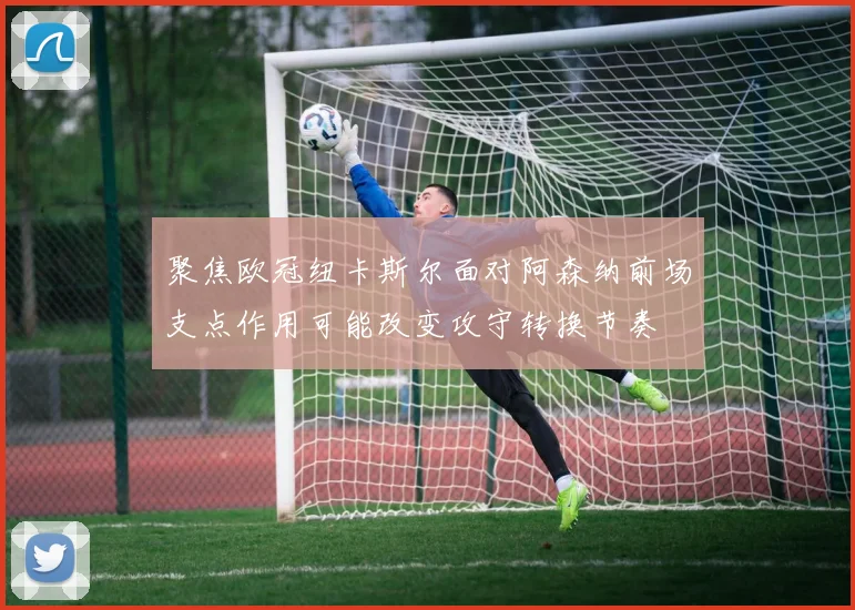 聚焦欧冠纽卡斯尔面对阿森纳前场支点作用可能改变攻守转换节奏