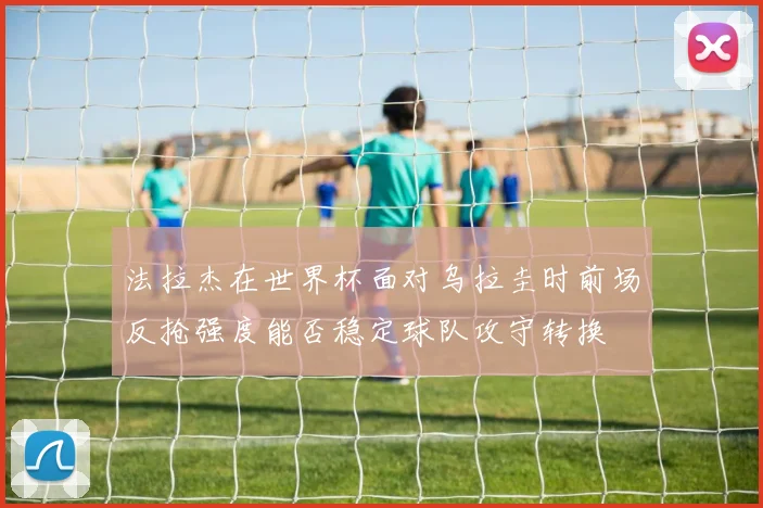法拉杰在世界杯面对乌拉圭时前场反抢强度能否稳定球队攻守转换