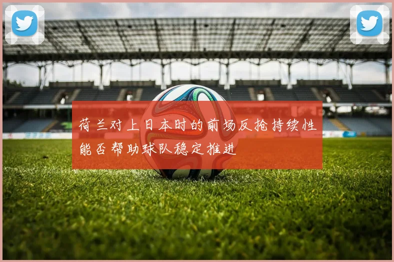 荷兰对上日本时的前场反抢持续性能否帮助球队稳定推进
