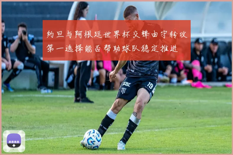 约旦与阿根廷世界杯交锋由守转攻第一选择能否帮助球队稳定推进