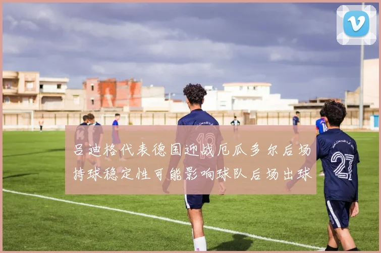 吕迪格代表德国迎战厄瓜多尔后场持球稳定性可能影响球队后场出球