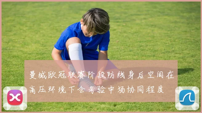 曼城欧冠联赛阶段防线身后空间在高压环境下会考验中场协同程度