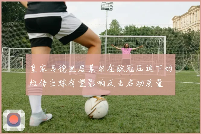 皇家马德里居莱尔在欧冠压迫下的短传出球有望影响反击启动质量