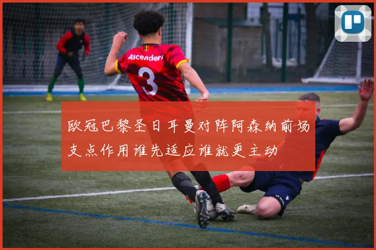 欧冠巴黎圣日耳曼对阵阿森纳前场支点作用谁先适应谁就更主动