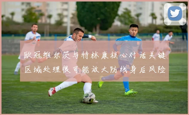 欧冠维尔茨与特林康核心对话关键区域处理很可能放大防线身后风险