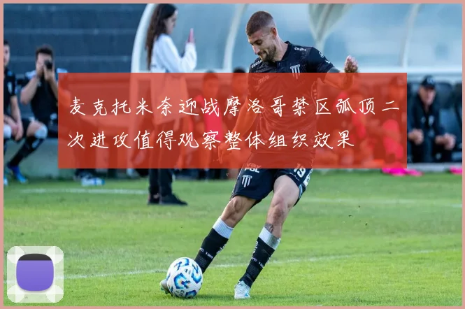 麦克托米奈迎战摩洛哥禁区弧顶二次进攻值得观察整体组织效果