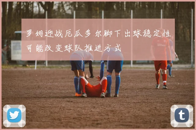 罗姆迎战厄瓜多尔脚下出球稳定性可能改变球队推进方式