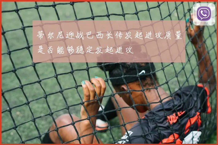蒂尔尼迎战巴西长传发起进攻质量是否能够稳定发起进攻