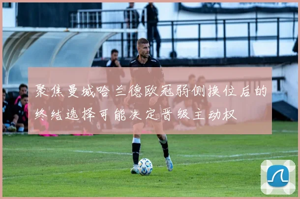 聚焦曼城哈兰德欧冠弱侧换位后的终结选择可能决定晋级主动权