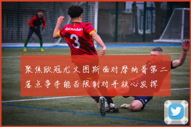 聚焦欧冠尤文图斯面对摩纳哥第二落点争夺能否限制对手核心发挥
