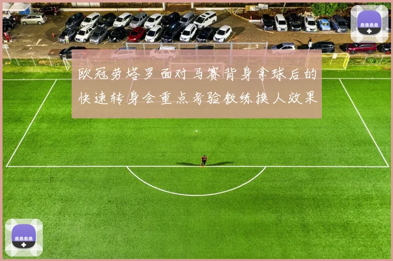 欧冠劳塔罗面对马赛背身拿球后的快速转身会重点考验教练换人效果