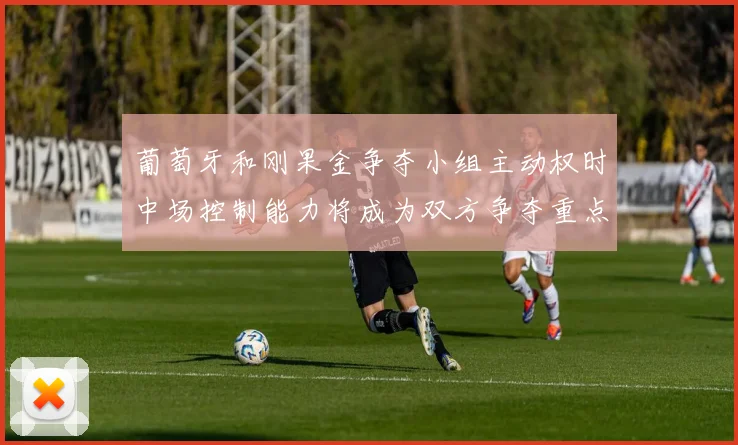 葡萄牙和刚果金争夺小组主动权时中场控制能力将成为双方争夺重点