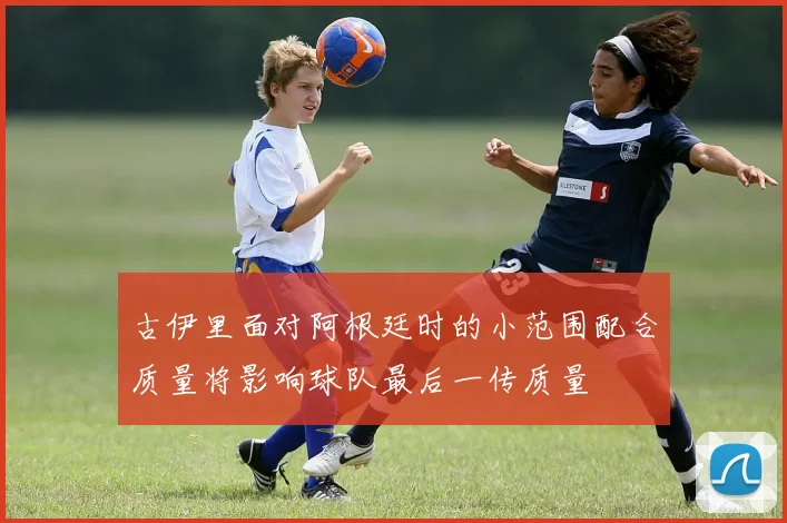 古伊里面对阿根廷时的小范围配合质量将影响球队最后一传质量