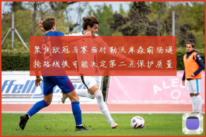 聚焦欧冠马赛面对勒沃库森前场逼抢路线很可能决定第二点保护质量