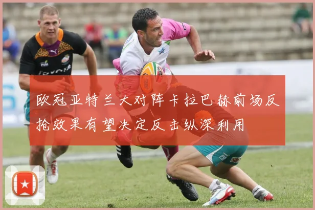 欧冠亚特兰大对阵卡拉巴赫前场反抢效果有望决定反击纵深利用