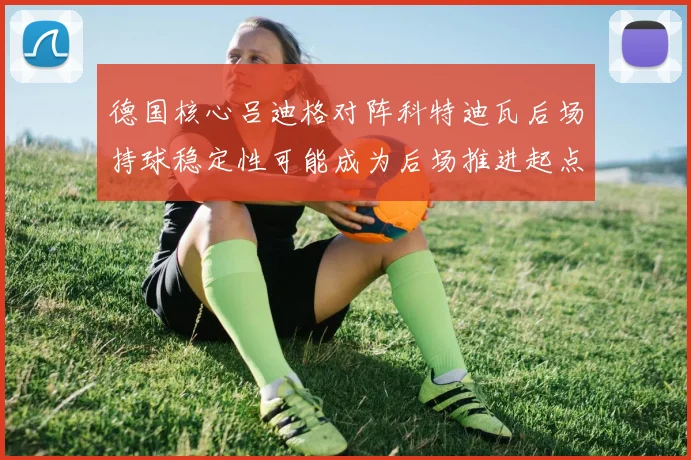 德国核心吕迪格对阵科特迪瓦后场持球稳定性可能成为后场推进起点