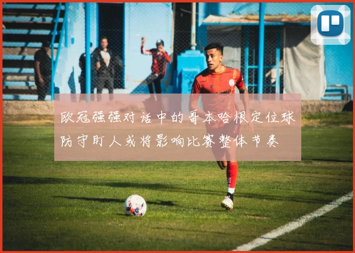 欧冠强强对话中的哥本哈根定位球防守盯人或将影响比赛整体节奏