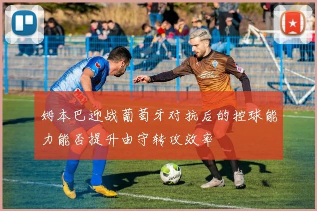 姆本巴迎战葡萄牙对抗后的控球能力能否提升由守转攻效率