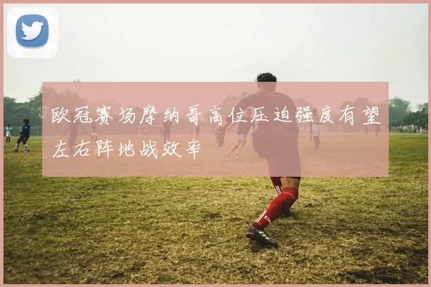 欧冠赛场摩纳哥高位压迫强度有望左右阵地战效率