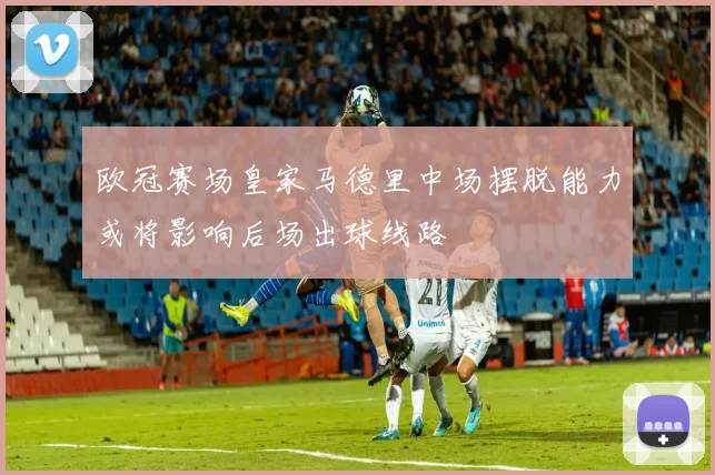 欧冠赛场皇家马德里中场摆脱能力或将影响后场出球线路