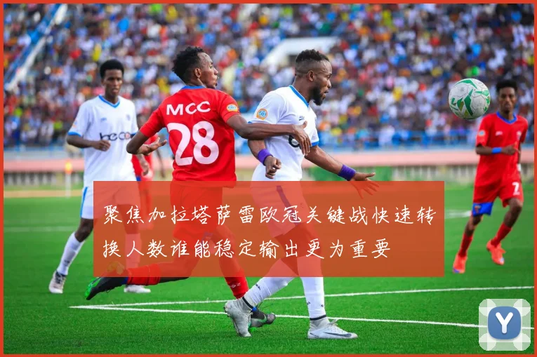 聚焦加拉塔萨雷欧冠关键战快速转换人数谁能稳定输出更为重要