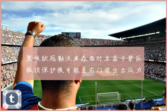 聚焦欧冠勒沃库森面对本菲卡禁区弧顶保护很可能左右门将出击压力