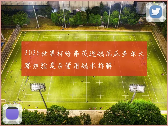 2026世界杯哈弗茨迎战厄瓜多尔大赛经验是否管用战术拆解