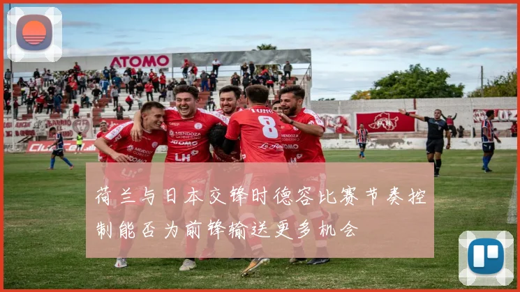 荷兰与日本交锋时德容比赛节奏控制能否为前锋输送更多机会