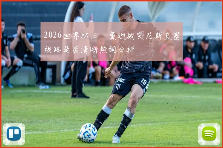 2026世界杯三笘薰迎战突尼斯直塞线路是否清晰热词分析