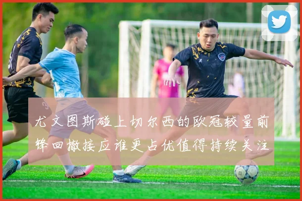 尤文图斯碰上切尔西的欧冠较量前锋回撤接应谁更占优值得持续关注