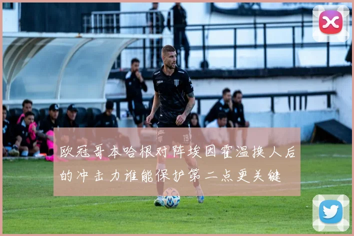 欧冠哥本哈根对阵埃因霍温换人后的冲击力谁能保护第二点更关键