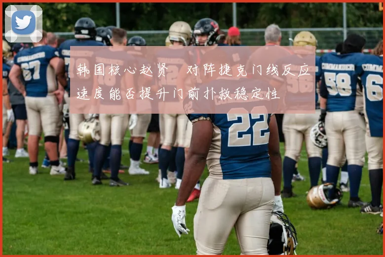 韩国核心赵贤祐对阵捷克门线反应速度能否提升门前扑救稳定性