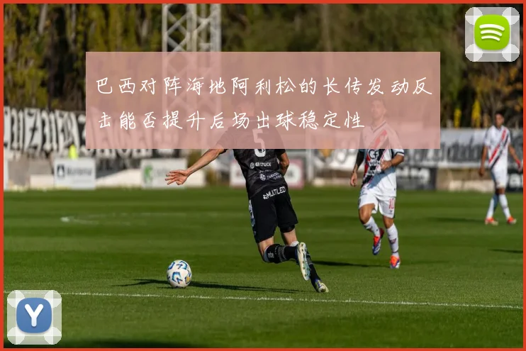 巴西对阵海地阿利松的长传发动反击能否提升后场出球稳定性